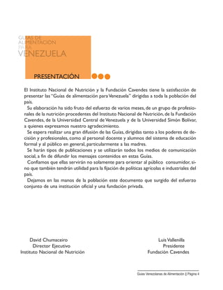 David Chumaceiro Luis Vallenilla
Director Ejecutivo Presidente
Instituto Nacional de Nutrición Fundación Cavendes
PRESENTACIÓN
El Instituto Nacional de Nutrición y la Fundación Cavendes tiene la satisfacción de
presentar las “Guías de alimentación paraVenezuela” dirigidas a toda la población del
país.
Su elaboración ha sido fruto del esfuerzo de varios meses, de un grupo de profesio-
nales de la nutrición procedentes del Instituto Nacional de Nutrición, de la Fundación
Cavendes, de la Universidad Central de Venezuela y de la Universidad Simón Bolívar,
a quienes expresamos nuestro agradecimiento.
Se espera realizar una gran difusión de las Guías, dirigidas tanto a los poderes de de-
cisión y profesionales, como al personal docente y alumnos del sistema de educación
formal y al público en general, particularmente a las madres.
Se harán tipos de publicaciones y se utilizarán todos los medios de comunicación
social, a fin de difundir los mensajes contenidos en estas Guías.
Confiamos que ellas servirán no solamente para orientar al público consumidor, si-
no que también tendrán utilidad para la fijación de políticas agrícolas e industriales del
país.
Dejamos en las manos de la población este documento que surgido del esfuerzo
conjunto de una institución oficial y una fundación privada.
Guias Venezolanas de Alimentación || Página 4
 