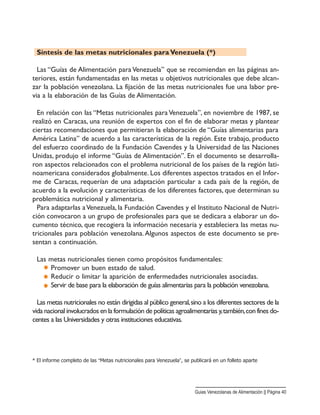 Síntesis de las metas nutricionales para Venezuela (*)
Las “Guías de Alimentación para Venezuela” que se recomiendan en las páginas an-
teriores, están fundamentadas en las metas u objetivos nutricionales que debe alcan-
zar la población venezolana. La fijación de las metas nutricionales fue una labor pre-
via a la elaboración de las Guías de Alimentación.
En relación con las “Metas nutricionales para Venezuela”, en noviembre de 1987, se
realizó en Caracas, una reunión de expertos con el fin de elaborar metas y plantear
ciertas recomendaciones que permitieran la elaboración de “Guías alimentarias para
América Latina” de acuerdo a las características de la región. Este trabajo, producto
del esfuerzo coordinado de la Fundación Cavendes y la Universidad de las Naciones
Unidas, produjo el informe “Guías de Alimentación”. En el documento se desarrolla-
ron aspectos relacionados con el problema nutricional de los países de la región lati-
noamericana considerados globalmente. Los diferentes aspectos tratados en el Infor-
me de Caracas, requerían de una adaptación particular a cada país de la región, de
acuerdo a la evolución y características de los diferentes factores, que determinan su
problemática nutricional y alimentaria.
Para adaptarlas aVenezuela, la Fundación Cavendes y el Instituto Nacional de Nutri-
ción convocaron a un grupo de profesionales para que se dedicara a elaborar un do-
cumento técnico, que recogiera la información necesaria y estableciera las metas nu-
tricionales para población venezolana.Algunos aspectos de este documento se pre-
sentan a continuación.
Las metas nutricionales tienen como propósitos fundamentales:
Promover un buen estado de salud.
Reducir o limitar la aparición de enfermedades nutricionales asociadas.
Servir de base para la elaboración de guías alimentarias para la población venezolana.
Las metas nutricionales no están dirigidas al público general,sino a los diferentes sectores de la
vida nacional involucrados en la formulación de políticas agroalimentarias y,también,con fines do-
centes a las Universidades y otras instituciones educativas.
* El informe completo de las “Metas nutricionales para Venezuela”, se publicará en un folleto aparte
Guias Venezolanas de Alimentación || Página 40
 