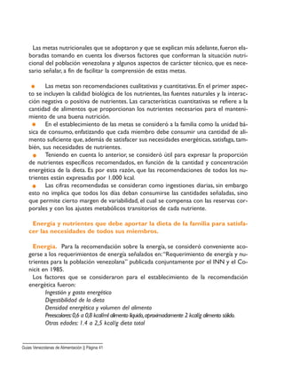 Las metas nutricionales que se adoptaron y que se explican más adelante,fueron ela-
boradas tomando en cuenta los diversos factores que conforman la situación nutri-
cional del población venezolana y algunos aspectos de carácter técnico, que es nece-
sario señalar, a fin de facilitar la comprensión de estas metas.
Las metas son recomendaciones cualitativas y cuantitativas. En el primer aspec-
to se incluyen la calidad biológica de los nutrientes, las fuentes naturales y la interac-
ción negativa o positiva de nutrientes. Las características cuantitativas se refiere a la
cantidad de alimentos que proporcionan los nutrientes necesarios para el manteni-
miento de una buena nutrición.
En el establecimiento de las metas se consideró a la familia como la unidad bá-
sica de consumo, enfatizando que cada miembro debe consumir una cantidad de ali-
mento suficiente que, además de satisfacer sus necesidades energéticas, satisfaga, tam-
bién, sus necesidades de nutrientes.
Teniendo en cuenta lo anterior, se consideró útil para expresar la proporción
de nutrientes específicos recomendados, en función de la cantidad y concentración
energética de la dieta. Es por esta razón, que las recomendaciones de todos los nu-
trientes están expresadas por 1.000 kcal.
Las cifras recomendadas se consideran como ingestiones diarias, sin embargo
esto no implica que todos los días deban consumirse las cantidades señaladas, sino
que permite cierto margen de variabilidad, el cual se compensa con las reservas cor-
porales y con los ajustes metabólicos transitorios de cada nutriente.
Energía y nutrientes que debe aportar la dieta de la familia para satisfa-
cer las necesidades de todos sus miembros.
Energía. Para la recomendación sobre la energía, se consideró conveniente aco-
gerse a los requerimientos de energía señalados en:“Requerimiento de energía y nu-
trientes para la población venezolana” publicada conjuntamente por el INN y el Co-
nicit en 1985.
Los factores que se consideraron para el establecimiento de la recomendación
energética fueron:
Ingestión y gasto energético
Digestibilidad de la dieta
Densidad energética y volumen del alimento
Preescolares:0,6 a 0,8 kcal/ml alimento líquido,aproximadamente 2 kcal/g alimento sólido.
Otras edades: 1.4 a 2,5 kcal/g dieta total
Guias Venezolanas de Alimentación || Página 41
 