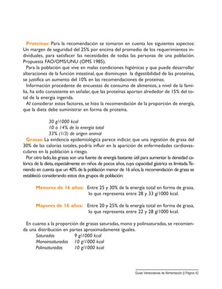 Proteínas: Para la recomendación se tomaron en cuenta los siguientes aspectos:
Un margen de seguridad del 25% por encima del promedio de los requerimientos in-
dividuales, para satisfacer las necesidades de todas las personas de una población.
Propuesta FAO/OMS/UNU (OMS 1985).
Para la población que vive en malas condiciones higiénicas y que puede desarrollar
alteraciones de la función intestinal, que disminuyen la digestibilidad de las proteínas,
se justifica un aumento del 10% en las recomendaciones de proteínas.
Información procedente de encuestas de consumo de alimentos, a nivel de la fami-
lia, ha sido consistente en señalar, que las proteínas aportan alrededor de 15% del to-
tal de la energía ingerida.
Al considerar estos factores, se hizo la recomendación de la proporción de energía,
que la dieta debe suministrar en forma de proteína.
30 g/1000 kcal
10 a 14% de la energía total
33% (1/3) de origen animal
Grasas: La evidencia epidemiológica parece indicar, que una ingestión de grasa del
30% de las calorías totales, podría influir en la aparición de enfermedades cardiovas-
culares en la población a riesgo.
Por otro lado,las grasas son una fuente de energía bastante útil para aumentar la densidad ca-
lórica de la dieta,especialmente en niños de pocos años,cuya capacidad gástrica es limitada.Te-
niendo en cuenta que un 40% de la población menor de 16 años,la recomendación de grasa se
estableció considerando estos dos grupos de población:
Menores de 16 años: Entre 25 y 30% de la energía total en forma de grasa,
lo que representa entre 28 y 33 g/1000 kcal.
Mayores de 16 años: Entre 20 y 25% de la energía total en forma de grasa,
lo que representa entre 22 y 28 g/1000 kcal.
En cuanto a la proporción de grasas saturadas, mono y polinsaturadas, se recomien-
da una distribución en partes aproximadamente iguales.
Saturadas 9 g/1000 kcal
Monoinsaturadas 10 g/1000 kcal
Polinsaturadas 10 g/1000 kcal
Guias Venezolanas de Alimentación || Página 42
 