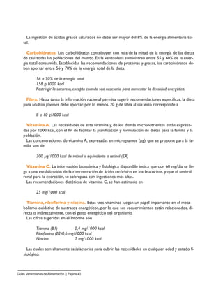La ingestión de ácidos grasos saturados no debe ser mayor del 8% de la energía alimentaria to-
tal.
Carbohidratos. Los carbohidratos contribuyen con más de la mitad de la energía de las dietas
de casi todas las poblaciones del mundo. En la venezolana suministran entre 55 y 60% de la ener-
gía total consumida. Establecidas las recomendaciones de proteínas y grasas, los carbohidratos de-
ben aportar entre 56 y 70% de la energía total de la dieta.
56 a 70% de la energía total
158 g/1000 kcal
Restringir la sacarosa, excepto cuando sea necesaria para aumentar la densidad energética.
Fibra. Hasta tanto la información nacional permita sugerir recomendaciones específicas, la dieta
para adultos jóvenes debe aportar, por lo menos, 20 g de fibra al día; esto corresponde a
8 a 10 g/1000 kcal
Vitamina A. Las necesidades de esta vitamina y, de los demás micronutrientes están expresa-
das por 1000 kcal, con el fin de facilitar la planificación y formulación de dietas para la familia y la
población.
Las concentraciones de vitamina A, expresadas en microgramos (µg), que se propone para la fa-
milia son de
300 µg/1000 kcal de retinol o equivalente a retinol (ER)
Vitamina C. La información bioquímica y fisiológica disponible indica que con 60 mg/día se lle-
ga a una estabilización de la concentración de ácido ascórbico en los leucocitos, y que el umbral
renal para la excreción, se sobrepasa con ingestiones más altas.
Las recomendaciones dietéticas de vitamina C, se han estimado en
25 mg/1000 kcal
Tiamina, riboflavina y niacina. Estas tres vitaminas juegan un papel importante en el meta-
bolismo oxidativo de sustratos energéticos, por lo que sus requerimientos están relacionados, di-
recta o indirectamente, con el gasto energético del organismo.
Las cifras sugeridas en el Informe son
Tiamina (B1) 0,4 mg/1000 kcal
Riboflavina (B2)0,6 mg/1000 kcal
Niacina 7 mg/1000 kcal
Las cuales son altamente satisfactorias para cubrir las necesidades en cualquier edad y estado fí-
siológico.
Guias Venezolanas de Alimentación || Página 43
 