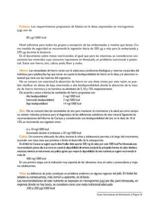 Folatos. Los requerimientos propuestos de folatos en la dieta, expresados en microgramos
(µg), son de
80 µg/1000 kcal
Nivel suficiente para todos los grupos a excepción de las embarazadas y madres que lactan. Co-
mo medida de seguridad se recomienda la ingestión diaria de 350 µg o más para la embarazada y
270 µg durante la lactancia.
En el documento sobre metas nutricionales, al igual que para las vitaminas, se consideraron úni-
camente los minerales cuyo consumo representa en Venezuela, un problema nutricional o poten-
cial. Estos son hierro, zinc, calcio, yodo, flúor y sodio.
Hierro. Las necesidades de hierro varían con la edad,sexo,condiciones fisiológicas y reservas corporales del
individuo;para satisfacerlas hay que tomar en cuenta la biodisponibilidad de hierro en la dieta y la absorción in-
testinal que varía con las reservas del organismo.
No se conoce con exactitud la absorción de hierro en una dieta mixta; por esta razón, se pue-
den clasificar en dietas de baja, intermedia o alta biodisponibilidad, donde la absorción de la mez-
cla de hierro hemínico y no hemínico es,alrededor,de 5,10 y 15% respectivamente.
De acuerdo a estos criterios las cantidades de hierro propuestas son
Alta biodisponibilidad 5 mg/1000 kcal
Intermedia biodisponibilidad 7 mg/1000 kcal
Baja biodisponibilidad 14 mg/1000 kcal
Zinc. No se conocen bien las necesidades de zinc para mantener el crecimiento y la salud;así como tampo-
co, existen métodos prácticos para el diagnóstico de las deficiencias subclínicas de este mineral.Siguiendo las
recomendaciones del Informe de Caracas y considerando una biodisponibilidad del zinc en la dieta de 10 al
12%,se recomienda una ingestión entre
6 a 10 mg/1000 kcal
Aumentada durante el embarazo a 20 mg/1000 kcal
Calcio. Un consumo adecuado de calcio durante la niñez y adolescencia permite,a lo largo del crecimiento,
acumular una masa ósea que previene o limita el desarrollo de la osteoporosis.
EnelInformeCaracassesugierequeladietafmailiardebeaportar500mgdecalcioporcada1000kcal.ParaVenezuela,esta
recomendaciónparecealtasisetomaencuentaladisponibilidadalimentariaactual,delasprincipalesfuentesdecalciodietético;
entonces,mientrasseinstrumentaunapolíticaagrariaquemejoreladisponibilidaddeestenutriente,sesugiererecomendarla
metade
400 mg/1000 kcal
En una primera etapa,con la indicación muy especial,de dar alimentos ricos en calcio a preescolares y muje-
res adolescentes.
Yodo. La deficiencia de yodo constituye un problema endémico en algunas regiones del país. En todas las
edades su consecuencia, más común y aparente, es el bocio.
Las recomendaciones de este nutriente se expresan en microgramos (µg) por día; para Venezuela, en
regiones donde no hay bocio, se considera como una meta nutricional adecuada
100 a 200 µg/1000 kcal
Guias Venezolanas de Alimentación || Página 44
 
