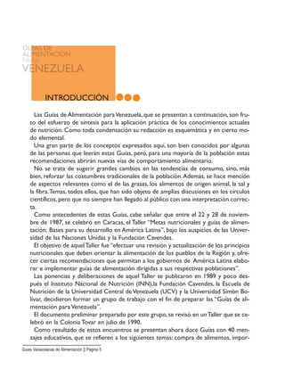 INTRODUCCIÓN
Las Guías de Alimentación paraVenezuela, que se presentan a continuación, son fru-
to del esfuerzo de síntesis para la aplicación práctica de los conocimientos actuales
de nutrición. Como toda condensación su redacción es esquemática y en cierto mo-
do elemental.
Una gran parte de los conceptos expresados aquí, son bien conocidos por algunas
de las personas que leerán estas Guías, pero, para una mayoría de la población estas
recomendaciones abrirán nuevas vías de comportamiento alimentario.
No se trata de sugerir grandes cambios en las tendencias de consumo, sino, más
bien, reforzar las costumbres tradicionales de la población.Además, se hace mención
de aspectos relevantes como el de las grasas, los alimentos de origen animal, la sal y
la fibra.Temas, todos ellos, que han sido objeto de amplias discusiones en los círculos
científicos, pero que no siempre han llegado al público con una interpretación correc-
ta.
Como antecedentes de estas Guías, cabe señalar que entre el 22 y 28 de noviem-
bre de 1987, se celebró en Caracas, el Taller “Metas nutricionales y guías de alimen-
tación: Bases para su desarrollo en América Latina”, bajo los auspicios de las Univer-
sidad de las Naciones Unidas y la Fundación Cavendes.
El objetivo de aquelTaller fue “efectuar una revisión y actualización de los principios
nutricionales que deben orientar la alimentación de los pueblos de la Región y, ofre-
cer ciertas recomendaciones que permitan a los gobiernos de América Latina elabo-
rar e implementar guías de alimentación dirigidas a sus respectivas poblaciones”.
Las ponencias y deliberaciones de aquel Taller se publicaron en 1989 y poco des-
pués el Instituto Nacional de Nutrición (INN),la Fundación Cavendes, la Escuela de
Nutrición de la Universidad Central de Venezuela (UCV) y la Universidad Simón Bo-
lívar, decidieron formar un grupo de trabajo con el fin de preparar las “Guías de ali-
mentación para Venezuela”.
El documento preliminar preparado por este grupo, se revisó en unTaller que se ce-
lebró en la Colonia Tovar en julio de 1990.
Como resultado de estos encuentros se presentan ahora doce Guías con 40 men-
sajes educativos, que se refieren a los siguientes temas: compra de alimentos, impor-
Guias Venezolanas de Alimentación || Página 5
 