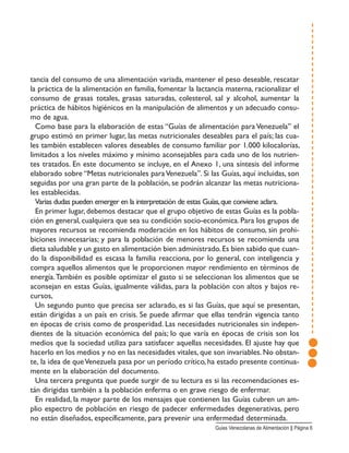 tancia del consumo de una alimentación variada, mantener el peso deseable, rescatar
la práctica de la alimentación en familia, fomentar la lactancia materna, racionalizar el
consumo de grasas totales, grasas saturadas, colesterol, sal y alcohol, aumentar la
práctica de hábitos higiénicos en la manipulación de alimentos y un adecuado consu-
mo de agua.
Como base para la elaboración de estas “Guías de alimentación para Venezuela” el
grupo estimó en primer lugar, las metas nutricionales deseables para el país; las cua-
les también establecen valores deseables de consumo familiar por 1.000 kilocalorías,
limitados a los niveles máximo y mínimo aconsejables para cada uno de los nutrien-
tes tratados. En este documento se incluye, en el Anexo 1, una síntesis del informe
elaborado sobre “Metas nutricionales paraVenezuela”. Si las Guías, aquí incluidas, son
seguidas por una gran parte de la población, se podrán alcanzar las metas nutriciona-
les establecidas.
Varias dudas pueden emerger en la interpretación de estas Guías,que conviene aclara.
En primer lugar, debemos destacar que el grupo objetivo de estas Guías es la pobla-
ción en general, cualquiera que sea su condición socio-económica. Para los grupos de
mayores recursos se recomienda moderación en los hábitos de consumo, sin prohi-
biciones innecesarias; y para la población de menores recursos se recomienda una
dieta saludable y un gasto en alimentación bien administrado.Es bien sabido que cuan-
do la disponibilidad es escasa la familia reacciona, por lo general, con inteligencia y
compra aquellos alimentos que le proporcionen mayor rendimiento en términos de
energía.También es posible optimizar el gasto si se seleccionan los alimentos que se
aconsejan en estas Guías, igualmente válidas, para la población con altos y bajos re-
cursos,
Un segundo punto que precisa ser aclarado, es si las Guías, que aquí se presentan,
están dirigidas a un país en crisis. Se puede afirmar que ellas tendrán vigencia tanto
en épocas de crisis como de prosperidad. Las necesidades nutricionales sin indepen-
dientes de la situación económica del país; lo que varía en épocas de crisis son los
medios que la sociedad utiliza para satisfacer aquellas necesidades. El ajuste hay que
hacerlo en los medios y no en las necesidades vitales, que son invariables. No obstan-
te, la idea de queVenezuela pasa por un período crítico, ha estado presente continua-
mente en la elaboración del documento.
Una tercera pregunta que puede surgir de su lectura es si las recomendaciones es-
tán dirigidas también a la población enferma o en grave riesgo de enfermar.
En realidad, la mayor parte de los mensajes que contienen las Guías cubren un am-
plio espectro de población en riesgo de padecer enfermedades degenerativas, pero
no están diseñados, específicamente, para prevenir una enfermedad determinada.
Guias Venezolanas de Alimentación || Página 6
 