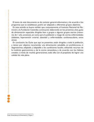 El texto de este documento es de carácter general-informativo y de acuerdo a los
programas que se establezcan, podrá ser adaptado a diferentes grupos objetivos.
En este sentido es bueno señalar que, conjuntamente, el Instituto Nacional de Nu-
trición y la Fundación Cavendes continuarán elaborando en los próximos años, guías
de alimentación especiales dirigidas bien a grupos a algunos grupos etarios (meno-
res de 1 año, ancianos), así como para la población a riesgo de ciertas enfermedades
(diabetes, hipertensión arterial, obesidad y enfermedades cardiovasculares, entre
otras).
En conclusión, las Guías que aquí se presentan, están dirigidas a toda la población,
y tienen por objetivo recomendar una alimentación saludable, sin prohibiciones, ni
dogmatismos, adaptada y adaptable a las condiciones locales, utilizando recursos de
la tradición gastronómica y de la cocina venezolana, y de acuerdo con los hábitos
creados a través de muchas generaciones, todo ello con el propósito de lograr una
calidad de vida plena.
Guias Venezolanas de Alimentación || Página 7
 