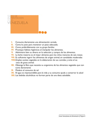 I. Consuma diariamente una alimentación variada.
II. Coma lo justo para mantener un peso adecuado.
III. Como preferiblemente con su grupo familiar.
IV. Practique hábitos higiénicos al manipular los alimentos.
V. Administre bien su dinero en la selección y compra de los alimentos.
VI. La leche materna es el mejor alimento para los niños menores de seis meses
VII. Es suficiente ingerir los alimentos de origen animal, en cantidades moderadas
VIII.Emplee aceites vegetales en la elaboración de sus comidas y evite el ex
ceso de grasa animal.
IX. Obtenga la fibra que necesita su organismo de los alimentos vegetales que con
sume diariamente
X. Modere el consumo de sal
XI. El agua es imprescindible para la vida y su consumo ayuda a conservar la salud
XII. Las bebidas alcohólicas no forman parte de una dieta saludable.
Guias Venezolanas de Alimentación || Página 8
 