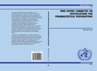 WHO Technical Report Series
929
WHO EXPERT COMMITTEE ON
SPECIFICATIONS FOR
PHARMACEUTICAL PREPARATIONS
A
Thirty-ninth report
This report presents the recommendations of an
international group of experts convened by the World
Health Organization to consider matters concerning the
quality assurance of pharmaceuticals and specifications for
drug substances and dosage forms. Of particular relevance
to drug regulatory authorities and pharmaceutical
manufacturers, this report discusses the monographs
on antiretrovirals proposed for inclusion in The
International Pharmacopoeia and specifications for
radiopharmaceuticals, quality specifications for
antituberculosis drugs and the revision of the monograph
on artemisinin derivatives, as well as quality control of
reference materials, good manufacturing practices (GMP),
inspection, distribution and trade and other aspects of
quality assurance of pharmaceuticals, and regulatory
issues.
The report is complemented by a number of annexes,
including an amendment to good manufacturing practices:
main principles regarding the requirement for the sampling
of starting materials, guidelines on good manufacturing
practices regarding water for pharmaceutical use,
guidelines on the sampling of pharmaceutical products and
related materials and draft guidelines for registration of
fixed-dose combination medicinal products.
WHO
Technical
Report
Series
—
929
WHO
EXPERT
COMMITTEE
ON
SPECIFICATIONS
FOR
PHARMACEUTICAL
PREPARATIONS
aA
World Health Organization
Geneva
9 789241 209298
ISBN 92 4 120929 1
COVER 7/27/05, 15:08
1
 