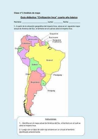 Clase nº 2 Análisis de mapa

Guía didáctica “Civilización Inca” cuarto año básico
Nombre: _______________________ curso: ________ fecha: __________
I.- A partir de la ubicación geográfica del imperio Inca, ubica en el siguiente mapa
actual de América del Sur, el territorio en el cuál se ubicó el imperio Inca.

Instrucciones:
1.- Identifica en el mapa actual de América del Sur, el territorio en el cuál se
ubicó el imperio Inca.
2.- Luego con un lápiz de color rojo encierra en un círculo el territorio
identificado anteriormente.

 
