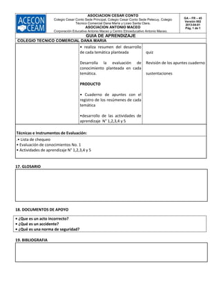 ASOCIACION CESAR CONTO
Colegio Cesar Conto Sede Principal, Colegio Cesar Conto Sede Petecuy, Colegio
Técnico Comercial Dana María y Liceo Santa Clara.
ASOCIACION ANTONIO MACEO
Corporación Educativa Antonio Maceo y Centro Etnoeducativo Antonio Maceo.
GA – FR – 45
Versión 002
2013-04-01
Pág. 1 de 1
GUIA DE APRENDIZAJE
COLEGIO TECNICO COMERCIAL DANA MARIA
• realiza resumen del desarrollo
de cada temática planteada
Desarrolla la evaluación de
conocimiento planteada en cada
temática.
PRODUCTO
• Cuaderno de apuntes con el
registro de los resúmenes de cada
temática
•desarrollo de las actividades de
aprendizaje N° 1,2,3,4 y 5
quiz
Revisión de los apuntes cuaderno
sustentaciones
Técnicas e Instrumentos de Evaluación:
.• Lista de chequeo
• Evaluación de conocimientos No. 1
• Actividades de aprendizaje N° 1,2,3,4 y 5
17. GLOSARIO
18. DOCUMENTOS DE APOYO
• ¿Que es un acto incorrecto?
• ¿Qué es un accidente?
• ¿Qué es una norma de seguridad?
19. BIBLIOGRAFIA
 