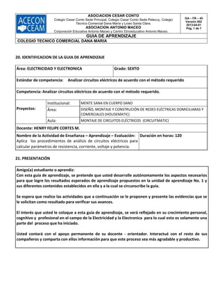ASOCIACION CESAR CONTO
Colegio Cesar Conto Sede Principal, Colegio Cesar Conto Sede Petecuy, Colegio
Técnico Comercial Dana María y Liceo Santa Clara.
ASOCIACION ANTONIO MACEO
Corporación Educativa Antonio Maceo y Centro Etnoeducativo Antonio Maceo.
GA – FR – 45
Versión 002
2013-04-01
Pág. 1 de 1
GUIA DE APRENDIZAJE
COLEGIO TECNICO COMERCIAL DANA MARIA
20. IDENTIFICACION DE LA GUIA DE APRENDIZAJE
Área: ELECTRICIDAD Y ELECTRONICA Grado: SEXTO
Estándar de competencia: Analizar circuitos eléctricos de acuerdo con el método requerido
Competencia: Analizar circuitos eléctricos de acuerdo con el método requerido.
Proyectos:
Institucional: MENTE SANA EN CUERPO SANO
Área: DISEÑO, MONTAJE Y CONSTRUCIÓN DE REDES ELÉCTRICAS DOMICILIARAS Y
COMERCIALES (HOUSEMATIC)
Aula: MONTAJE DE CIRCUITOS ELÉCTRICOS (CIRCUITMATIC)
Docente: HENRY FELIPE CORTES M.
Nombre de la Actividad de Enseñanza – Aprendizaje – Evaluación:
Aplica los procedimientos de análisis de circuitos eléctricos para
calcular parámetros de resistencia, corriente, voltaje y potencia.
Duración en horas: 120
21. PRESENTACIÓN
Amigo(a) estudiante o aprendiz:
Con esta guía de aprendizaje, se pretende que usted desarrolle autónomamente los aspectos necesarios
para que logre los resultados esperados de aprendizaje propuestos en la unidad de aprendizaje No. 1 y
sus diferentes contenidos establecidos en ella y a la cual se circunscribe la guía.
Se espera que realice las actividades que a continuación se le proponen y presente las evidencias que se
le solicitan como resultado para verificar sus avances.
El interés que usted le coloque a esta guía de aprendizaje, se verá reflejado en su crecimiento personal,
cognitivo y profesional en el campo de la Electricidad y la Electronica para lo cual esto es solamente una
parte del proceso que ha iniciado.
Usted contará con el apoyo permanente de su docente - orientador. Interactué con el resto de sus
compañeros y comparta con ellos información para que este proceso sea más agradable y productivo.
 