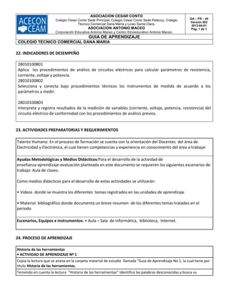 ASOCIACION CESAR CONTO
Colegio Cesar Conto Sede Principal, Colegio Cesar Conto Sede Petecuy, Colegio
Técnico Comercial Dana María y Liceo Santa Clara.
ASOCIACION ANTONIO MACEO
Corporación Educativa Antonio Maceo y Centro Etnoeducativo Antonio Maceo.
GA – FR – 45
Versión 002
2013-04-01
Pág. 1 de 1
GUIA DE APRENDIZAJE
COLEGIO TECNICO COMERCIAL DANA MARIA
22. INDICADORES DE DESEMPEÑO
28010100801
Aplica los procedimientos de análisis de circuitos eléctricos para calcular parámetros de resistencia,
corriente, voltaje y potencia.
28010100802
Selecciona y conecta bajo procedimientos técnicos los instrumentos de medida de acuerdo a los
parámetros a medir.
28010100803
Interpreta y registra resultados de la medición de variables (corriente, voltaje, potencia, resistencia) del
circuito eléctrico de conformidad con los procedimientos de análisis previos.
23. ACTIVIDADES PREPARATORIAS Y REQUERIMIENTOS
Talento Humano: En el proceso de formación se cuenta con la orientación del Docentes del área de
Electricidad y Electrónica, el cual tienen competencias y experiencia en conocimiento del área a trabajar
Ayudas Metodológicas y Medios Didácticos:Para el desarrollo de la actividad de
enseñanza‐aprendizaje‐evaluación planteada en este documento se requieren los siguientes escenarios de
trabajo: Aula de clases.
Como medios didácticos para el desarrollo de estas actividades se utilizarán:
• Videos donde se muestra los diferentes temas registrados en las unidades de aprendizaje
• Material bibliográfico donde documenta un breve resumen de los diferentes temas tratados en el
periodo
Escenarios, Equipos e Instrumentos: • Aula – Sala de Informática, biblioteca, Internet.
24. PROCESO DE APRENDIZAJE
Historia de las herramientas
• ACTIVIDAD DE APRENDIZAJE Nº 1
Copia la lectura que se anexa en la carpeta material de estudio llamada "Guia de Aprendizaje No 1, la cual tiene por
título Historia de las herramientas.
Teniendo en cuenta la lectura “Historia de las herramientas” Identifica las palabras desconocidas y busca su
 