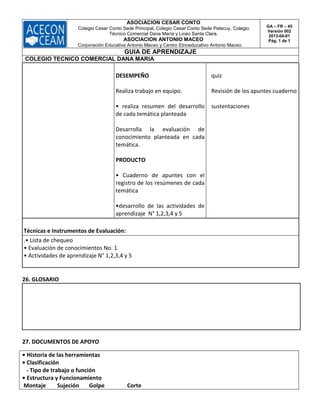 ASOCIACION CESAR CONTO
Colegio Cesar Conto Sede Principal, Colegio Cesar Conto Sede Petecuy, Colegio
Técnico Comercial Dana María y Liceo Santa Clara.
ASOCIACION ANTONIO MACEO
Corporación Educativa Antonio Maceo y Centro Etnoeducativo Antonio Maceo.
GA – FR – 45
Versión 002
2013-04-01
Pág. 1 de 1
GUIA DE APRENDIZAJE
COLEGIO TECNICO COMERCIAL DANA MARIA
DESEMPEÑO
Realiza trabajo en equipo.
• realiza resumen del desarrollo
de cada temática planteada
Desarrolla la evaluación de
conocimiento planteada en cada
temática.
PRODUCTO
• Cuaderno de apuntes con el
registro de los resúmenes de cada
temática
•desarrollo de las actividades de
aprendizaje N° 1,2,3,4 y 5
quiz
Revisión de los apuntes cuaderno
sustentaciones
Técnicas e Instrumentos de Evaluación:
.• Lista de chequeo
• Evaluación de conocimientos No. 1
• Actividades de aprendizaje N° 1,2,3,4 y 5
26. GLOSARIO
27. DOCUMENTOS DE APOYO
• Historia de las herramientas
• Clasificación
- Tipo de trabajo o función
• Estructura y Funcionamiento
Montaje Sujeción Golpe Corte
 