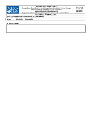ASOCIACION CESAR CONTO
Colegio Cesar Conto Sede Principal, Colegio Cesar Conto Sede Petecuy, Colegio
Técnico Comercial Dana María y Liceo Santa Clara.
ASOCIACION ANTONIO MACEO
Corporación Educativa Antonio Maceo y Centro Etnoeducativo Antonio Maceo.
GA – FR – 45
Versión 002
2013-04-01
Pág. 1 de 1
GUIA DE APRENDIZAJE
COLEGIO TECNICO COMERCIAL DANA MARIA
Unión Medición Marcación
28. BIBLIOGRAFIA
 