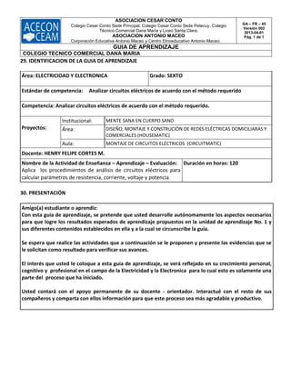 ASOCIACION CESAR CONTO
Colegio Cesar Conto Sede Principal, Colegio Cesar Conto Sede Petecuy, Colegio
Técnico Comercial Dana María y Liceo Santa Clara.
ASOCIACION ANTONIO MACEO
Corporación Educativa Antonio Maceo y Centro Etnoeducativo Antonio Maceo.
GA – FR – 45
Versión 002
2013-04-01
Pág. 1 de 1
GUIA DE APRENDIZAJE
COLEGIO TECNICO COMERCIAL DANA MARIA
29. IDENTIFICACION DE LA GUIA DE APRENDIZAJE
Área: ELECTRICIDAD Y ELECTRONICA Grado: SEXTO
Estándar de competencia: Analizar circuitos eléctricos de acuerdo con el método requerido
Competencia: Analizar circuitos eléctricos de acuerdo con el método requerido.
Proyectos:
Institucional: MENTE SANA EN CUERPO SANO
Área: DISEÑO, MONTAJE Y CONSTRUCIÓN DE REDES ELÉCTRICAS DOMICILIARAS Y
COMERCIALES (HOUSEMATIC)
Aula: MONTAJE DE CIRCUITOS ELÉCTRICOS (CIRCUITMATIC)
Docente: HENRY FELIPE CORTES M.
Nombre de la Actividad de Enseñanza – Aprendizaje – Evaluación:
Aplica los procedimientos de análisis de circuitos eléctricos para
calcular parámetros de resistencia, corriente, voltaje y potencia.
Duración en horas: 120
30. PRESENTACIÓN
Amigo(a) estudiante o aprendiz:
Con esta guía de aprendizaje, se pretende que usted desarrolle autónomamente los aspectos necesarios
para que logre los resultados esperados de aprendizaje propuestos en la unidad de aprendizaje No. 1 y
sus diferentes contenidos establecidos en ella y a la cual se circunscribe la guía.
Se espera que realice las actividades que a continuación se le proponen y presente las evidencias que se
le solicitan como resultado para verificar sus avances.
El interés que usted le coloque a esta guía de aprendizaje, se verá reflejado en su crecimiento personal,
cognitivo y profesional en el campo de la Electricidad y la Electronica para lo cual esto es solamente una
parte del proceso que ha iniciado.
Usted contará con el apoyo permanente de su docente - orientador. Interactué con el resto de sus
compañeros y comparta con ellos información para que este proceso sea más agradable y productivo.
 