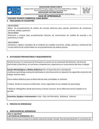 ASOCIACION CESAR CONTO
Colegio Cesar Conto Sede Principal, Colegio Cesar Conto Sede Petecuy, Colegio
Técnico Comercial Dana María y Liceo Santa Clara.
ASOCIACION ANTONIO MACEO
Corporación Educativa Antonio Maceo y Centro Etnoeducativo Antonio Maceo.
GA – FR – 45
Versión 002
2013-04-01
Pág. 1 de 1
GUIA DE APRENDIZAJE
COLEGIO TECNICO COMERCIAL DANA MARIA
3. INDICADORES DE DESEMPEÑO
28010100801
Aplica los procedimientos de análisis de circuitos eléctricos para calcular parámetros de resistencia,
corriente, voltaje y potencia.
28010100802
Selecciona y conecta bajo procedimientos técnicos los instrumentos de medida de acuerdo a los
parámetros a medir.
28010100803
Interpreta y registra resultados de la medición de variables (corriente, voltaje, potencia, resistencia) del
circuito eléctrico de conformidad con los procedimientos de análisis previos.
4. ACTIVIDADES PREPARATORIAS Y REQUERIMIENTOS
Talento Humano: En el proceso de formación se cuenta con la orientación del Docentes del área de
Electricidad y Electrónica, el cual tienen competencias y experiencia en conocimiento del área a trabajar
Ayudas Metodológicas y Medios Didácticos:Para el desarrollo de la actividad de
enseñanza‐aprendizaje‐evaluación planteada en este documento se requieren los siguientes escenarios de
trabajo: Aula de clases.
Como medios didácticos para el desarrollo de estas actividades se utilizarán:
• Videos donde se muestra los diferentes temas registrados en las unidades de aprendizaje
• Material bibliográfico donde documenta un breve resumen de los diferentes temas tratados en el
periodo
Escenarios, Equipos e Instrumentos:• Aula – Sala de Informática, biblioteca, Internet.
5. PROCESO DE APRENDIZAJE
6. APRECIACIÓN DEL APRENDIZAJE
¿Qué es seguridad?
• ACTIVIDAD DE APRENDIZAJE Nº 1
Copia la lectura que se anexa en la carpeta material de estudio llamada "Guia de Aprendizaje No 1, la cual tiene por
 