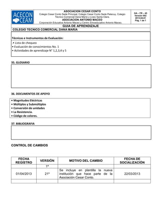 ASOCIACION CESAR CONTO
Colegio Cesar Conto Sede Principal, Colegio Cesar Conto Sede Petecuy, Colegio
Técnico Comercial Dana María y Liceo Santa Clara.
ASOCIACION ANTONIO MACEO
Corporación Educativa Antonio Maceo y Centro Etnoeducativo Antonio Maceo.
GA – FR – 45
Versión 002
2013-04-01
Pág. 1 de 1
GUIA DE APRENDIZAJE
COLEGIO TECNICO COMERCIAL DANA MARIA
Técnicas e Instrumentos de Evaluación:
.• Lista de chequeo
• Evaluación de conocimientos No. 1
• Actividades de aprendizaje N° 1,2,3,4 y 5
35. GLOSARIO
36. DOCUMENTOS DE APOYO
• Magnitudes Eléctricas
• Múltiplos y Submúltiplos
• Conversión de unidades
• La Resistencia.
• Código de colores.
37. BIBLIOGRAFIA
CONTROL DE CAMBIOS
FECHA
REGISTRO
VERSIÓN MOTIVO DEL CAMBIO
FECHA DE
SOCIALIZACIÓN
1ª
01/04/2013 21º
Se incluye en plantilla la nueva
institución que hace parte de la
Asociación Cesar Conto.
22/03/2013
 