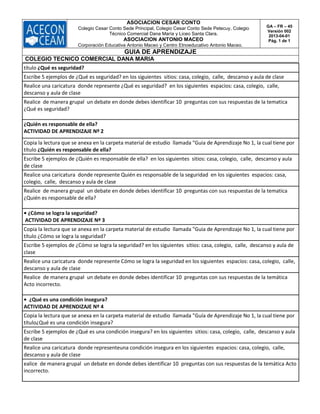 ASOCIACION CESAR CONTO
Colegio Cesar Conto Sede Principal, Colegio Cesar Conto Sede Petecuy, Colegio
Técnico Comercial Dana María y Liceo Santa Clara.
ASOCIACION ANTONIO MACEO
Corporación Educativa Antonio Maceo y Centro Etnoeducativo Antonio Maceo.
GA – FR – 45
Versión 002
2013-04-01
Pág. 1 de 1
GUIA DE APRENDIZAJE
COLEGIO TECNICO COMERCIAL DANA MARIA
título ¿Qué es seguridad?
Escribe 5 ejemplos de ¿Qué es seguridad? en los siguientes sitios: casa, colegio, calle, descanso y aula de clase
Realice una caricatura donde represente ¿Qué es seguridad? en los siguientes espacios: casa, colegio, calle,
descanso y aula de clase
Realice de manera grupal un debate en donde debes identificar 10 preguntas con sus respuestas de la tematica
¿Qué es seguridad?
¿Quién es responsable de ella?
ACTIVIDAD DE APRENDIZAJE Nº 2
Copia la lectura que se anexa en la carpeta material de estudio llamada "Guia de Aprendizaje No 1, la cual tiene por
título ¿Quién es responsable de ella?
Escribe 5 ejemplos de ¿Quién es responsable de ella? en los siguientes sitios: casa, colegio, calle, descanso y aula
de clase
Realice una caricatura donde represente Quién es responsable de la seguridad en los siguientes espacios: casa,
colegio, calle, descanso y aula de clase
Realice de manera grupal un debate en donde debes identificar 10 preguntas con sus respuestas de la tematica
¿Quién es responsable de ella?
• ¿Cómo se logra la seguridad?
ACTIVIDAD DE APRENDIZAJE Nº 3
Copia la lectura que se anexa en la carpeta material de estudio llamada "Guia de Aprendizaje No 1, la cual tiene por
título ¿Cómo se logra la seguridad?
Escribe 5 ejemplos de ¿Cómo se logra la seguridad? en los siguientes sitios: casa, colegio, calle, descanso y aula de
clase
Realice una caricatura donde represente Cómo se logra la seguridad en los siguientes espacios: casa, colegio, calle,
descanso y aula de clase
Realice de manera grupal un debate en donde debes identificar 10 preguntas con sus respuestas de la temática
Acto incorrecto.
• ¿Qué es una condición insegura?
ACTIVIDAD DE APRENDIZAJE Nº 4
Copia la lectura que se anexa en la carpeta material de estudio llamada "Guía de Aprendizaje No 1, la cual tiene por
título¿Qué es una condición insegura?
Escribe 5 ejemplos de ¿Qué es una condición insegura? en los siguientes sitios: casa, colegio, calle, descanso y aula
de clase
Realice una caricatura donde representeuna condición insegura en los siguientes espacios: casa, colegio, calle,
descanso y aula de clase
ealice de manera grupal un debate en donde debes identificar 10 preguntas con sus respuestas de la temática Acto
incorrecto.
 