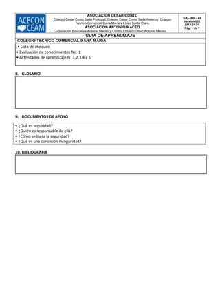 ASOCIACION CESAR CONTO
Colegio Cesar Conto Sede Principal, Colegio Cesar Conto Sede Petecuy, Colegio
Técnico Comercial Dana María y Liceo Santa Clara.
ASOCIACION ANTONIO MACEO
Corporación Educativa Antonio Maceo y Centro Etnoeducativo Antonio Maceo.
GA – FR – 45
Versión 002
2013-04-01
Pág. 1 de 1
GUIA DE APRENDIZAJE
COLEGIO TECNICO COMERCIAL DANA MARIA
.• Lista de chequeo
• Evaluación de conocimientos No. 1
• Actividades de aprendizaje N° 1,2,3,4 y 5
8. GLOSARIO
9. DOCUMENTOS DE APOYO
• ¿Qué es seguridad?
• ¿Quién es responsable de ella?
• ¿Cómo se logra la seguridad?
• ¿Qué es una condición inseguridad?
10. BIBLIOGRAFIA
 