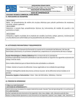 ASOCIACION CESAR CONTO
Colegio Cesar Conto Sede Principal, Colegio Cesar Conto Sede Petecuy, Colegio
Técnico Comercial Dana María y Liceo Santa Clara.
ASOCIACION ANTONIO MACEO
Corporación Educativa Antonio Maceo y Centro Etnoeducativo Antonio Maceo.
GA – FR – 45
Versión 002
2013-04-01
Pág. 1 de 1
GUIA DE APRENDIZAJE
COLEGIO TECNICO COMERCIAL DANA MARIA
13. INDICADORES DE DESEMPEÑO
28010100801
Aplica los procedimientos de análisis de circuitos eléctricos para calcular parámetros de resistencia,
corriente, voltaje y potencia.
28010100802
Selecciona y conecta bajo procedimientos técnicos los instrumentos de medida de acuerdo a los
parámetros a medir.
28010100803
Interpreta y registra resultados de la medición de variables (corriente, voltaje, potencia, resistencia) del
circuito eléctrico de conformidad con los procedimientos de análisis previos.
14. ACTIVIDADES PREPARATORIAS Y REQUERIMIENTOS
Talento Humano: En el proceso de formación se cuenta con la orientación del Docentes del área de
Electricidad y Electrónica, el cual tienen competencias y experiencia en conocimiento del área a trabajar
Ayudas Metodológicas y Medios Didácticos:Para el desarrollo de la actividad de
enseñanza‐aprendizaje‐evaluación planteada en este documento se requieren los siguientes escenarios de
trabajo: Aula de clases.
Como medios didácticos para el desarrollo de estas actividades se utilizarán:
• Videos donde se muestra los diferentes temas registrados en las unidades de aprendizaje
• Material bibliográfico donde documenta un breve resumen de los diferentes temas tratados en el
periodo
Escenarios, Equipos e Instrumentos: • Aula – Sala de Informática, biblioteca, Internet.
15. PROCESO DE APRENDIZAJE
• ¿Que es un acto incorrecto?
• ACTIVIDAD DE APRENDIZAJE Nº 1
Copia la lectura que se anexa en la carpeta material de estudio llamada "Guia de Aprendizaje No 1, la cual tiene por
título acto incorrecto
Escribe 5 ejemplos de acto incorrecto en los siguientes sitios: casa, colegio, calle, descanso y aula de clase
Realice un dibujo donde represente un acto incorrecto en los siguientes espacios: casa, colegio, calle, descanso y
 