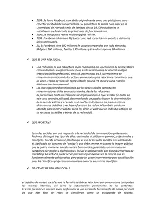  2004: Se lanza Facebook, concebida originalmente como una plataforma para
conectar a estudiantes universitarios. Su pistoletazo de salida tuvo lugar en la
Universidad de Harvard y más de la mitad de sus 19.500 estudiantes se
suscribieron a ella durante su primer mes de funcionamiento.
 2006: Se inaugura la red de microblogging Twitter.
 2008: Facebook adelanta a MySpace como red social líder en cuanto a visitantes
únicos mensuales.
 2011: Facebook tiene 600 millones de usuarios repartidos por todo el mundo,
MySpace 260 millones, Twitter 190 millones y Friendster apenas 90 millones.
 QUE ES UNA RED SOCIAL:
 Una red social es una estructura social compuesta por un conjunto de actores (tales
como individuos u organizaciones) que están relacionados de acuerdo a algún
criterio (relación profesional, amistad, parentesco, etc.). Normalmente se
representan simbolizando los actores como nodos y las relaciones como líneas que
los unen. El tipo de conexión representable en una red social es una relación
diádica o lazo interpersonal.
 Las investigaciones han mostrado que las redes sociales constituyen
representaciones útiles en muchos niveles, desde las relaciones
de parentesco hasta las relaciones de organizaciones a nivel estatal (se habla en
este caso de redes políticas), desempeñando un papel crítico en la determinación
de la agenda política y el grado en el cual los individuos o las organizaciones
alcanzan sus objetivos o reciben influencias. La red social también puede ser
utilizada para medir el capital social (es decir, el valor que un individuo obtiene de
los recursos accesibles a través de su red social).
 QUE APORTAN?
Las redes sociales son una respuesta a la necesidad de comunicación que tenemos.
Podemos distinguir tres tipos de ellas: destinadas al público en general, profesionales y
científicas. En este artículo se plantea que el uso de las redes sociales está cambiando
el significado del concepto de “amigo” y que debe tenerse en cuenta la imagen pública
que se quiere mantener en estas redes. En las redes generalistas se entremezclan
cuestiones personales y profesionales, lo cual es aprovechado por algunas empresas de
marketing. La web 2.0 puede servir para conseguir avances en la ciencia, que es
fundamentalmente colaborativa, pero existe un grave inconveniente para su utilización
pues los científicos prefieren comunicar sus avances en revistas científicas.
 OBJETIVOS DE UNA RED SOCIAL?
el objetivo de una red social es que te Permite establecer relaciones con personas que comparten
los mismos intereses, así como la actualización permanente de los contactos.
El estar presente en una red social profesional es una excelente herramienta de marca personal
ya que este tipo de redes se consideran como un escaparate de talento.
 