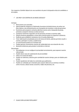 Con respecto al ámbito laboral son una excelente vía para la búsqueda activa de candidatos o
de empleo.
 LOS PRO Y LOS CONTRA DE LAS REDES SOCIALES?
Ventajas
 Reencuentro con conocidos.
 Oportunidad de integrarse a Flashmobs (reuniones de diseño breves vía online con
fines lúdicos y de entretenimiento con el propósito de movilizar a miles de personas)
 Excelentes para propiciar contactos afectivos nuevos como: búsqueda de pareja,
amistad o compartir intereses sin fines de lucro.
 Compartir momentos especiales con las personas cercanas a nuestras vidas.
 Diluyen fronteras geográficas y sirven para conectar gente sin importar la distancia.
 Perfectas para establecer conexiones con el mundo profesional.
 Tener información actualizada acerca de temas de interés, además permiten acudir a
eventos, participar en actos y conferencias.
 La comunicación puede ser en tiempo real.
 Pueden generar movimientos masivos de solidaridad ante una situación de crisis.
 Bastantes dinámicas para producir contenido en Internet.
Desventajas
 Son peligrosas si no se configura la privacidad correctamente, pues exponen nuestra
vida privada.
 Pueden darse casos de suplantación de personalidad.
 Falta en el control de datos.
 Pueden ser adictivas y devorar gran cantidad de nuestro tiempo, pues son ideales para
el ocio.
 Pueden apoderarse de todos los contenidos que publicamos.
 Pueden ser utilizadas por criminales para conocer datos de sus víctimas en delitos:
como el acoso y abuso sexual, secuestro, tráfico de personas, etc.
 CUALES SON LAS MAS POPULARES?
 