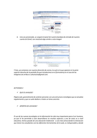 6. Una vez presionado, se cargará el panel de nuestra bandeja de entrada de nuestra
cuenta de Gmail, nos mostrará algo similar a esta imagen
Y listo, ya contamos con nuestra dirección de correo, la cual es la que aparece en la parte
superior derecha de la pantalla (la que introducimos en el formulario) en el caso de las
imágenes de arriba es culturacion@gmail.com.
ACTIVIDAD 2
 QUE ES UN BLOG?
Página web, generalmente de carácter personal, con una estructura cronológica que se actualiza
regularmente y que se suele dedicar a tratar un tema concreto.
 APORTES DE LOS BLOG?
El uso de las nuevas tecnologías en la información ha sido muy importante para el ser humano,
ya que le ha permitido a este desarrollarse en muchos aspectos y uno de estos es a nivel
educativo, hemos pasado de una educación tradicional a una más activa donde la interacción
que tienen los estudiantes con las diferentes herramientas de la web, es indispensable y donde
 