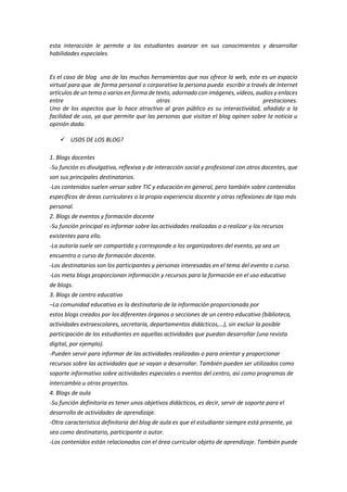esta interacción le permite a los estudiantes avanzar en sus conocimientos y desarrollar
habilidades especiales.
Es el caso de blog una de las muchas herramientas que nos ofrece la web, este es un espacio
virtual para que de forma personal o corporativa la persona pueda escribir a través de Internet
artículos de un tema o varios en forma de texto, adornado con imágenes, vídeos, audios y enlaces
entre otras prestaciones.
Uno de los aspectos que lo hace atractivo al gran público es su interactividad, añadido a la
facilidad de uso, ya que permite que las personas que visitan el blog opinen sobre la noticia u
opinión dada.
 USOS DE LOS BLOG?
1. Blogs docentes
-Su función es divulgativa, reflexiva y de interacción social y profesional con otros docentes, que
son sus principales destinatarios.
-Los contenidos suelen versar sobre TIC y educación en general, pero también sobre contenidos
específicos de áreas curriculares o la propia experiencia docente y otras reflexiones de tipo más
personal.
2. Blogs de eventos y formación docente
-Su función principal es informar sobre las actividades realizadas o a realizar y los recursos
existentes para ello.
-La autoría suele ser compartida y corresponde a los organizadores del evento, ya sea un
encuentro o curso de formación docente.
-Los destinatarios son los participantes y personas interesadas en el tema del evento o curso.
-Los meta blogs proporcionan información y recursos para la formación en el uso educativo
de blogs.
3. Blogs de centro educativo
–La comunidad educativa es la destinataria de la información proporcionada por
estos blogs creados por los diferentes órganos o secciones de un centro educativo (biblioteca,
actividades extraescolares, secretaría, departamentos didácticos,…), sin excluir la posible
participación de los estudiantes en aquellas actividades que puedan desarrollar (una revista
digital, por ejemplo).
-Pueden servir para informar de las actividades realizadas o para orientar y proporcionar
recursos sobre las actividades que se vayan a desarrollar. También pueden ser utilizados como
soporte informativo sobre actividades especiales o eventos del centro, así como programas de
intercambio u otros proyectos.
4. Blogs de aula
-Su función definitoria es tener unos objetivos didácticos, es decir, servir de soporte para el
desarrollo de actividades de aprendizaje.
-Otra característica definitoria del blog de aula es que el estudiante siempre está presente, ya
sea como destinatario, participante o autor.
-Los contenidos están relacionados con el área curricular objeto de aprendizaje. También puede
 