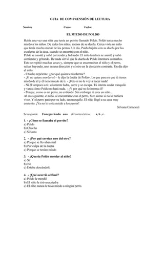 GUIA DE COMPRENSIÓN DE LECTURA
Nombre Curso: Fecha:
EL MIEDO DE POLDO
Había una vez una niña que tenía un perrito llamado Poldo. Poldo tenía mucho
miedo a los niños. De todos los niños, menos de su dueña. Cerca vivía un niño
que tenía mucho miedo de los perros. Un día, Poldo bajaba con su dueña por las
escaleras de la casa, cuando se encontró con el niño.
Poldo se asustó y salió corriendo y ladrando. El niño también se asustó y salió
corriendo y gritando. De nada sirvió que la dueña de Poldo intentara calmarlos.
Esto se repitió muchas veces y, siempre que se encontraban el niño y el perro,
salían huyendo, uno en una dirección y el otro en la dirección contraria. Un día dijo
el niño:
- Chucho repelente, ¿por qué quieres morderme?
- ¡Si no quiere morderte! – le dijo la dueña de Poldo-. Lo que pasa es que tú tienes
miedo de él y él tiene miedo de ti. - ¡Pero si no le voy a hacer nada!
- Ni él tampoco a ti: solamente ladra, corre y se escapa. Tú intenta andar tranquilo
y verás cómo Poldo no hará nada. - ¿Y por qué no lo intenta él?
- Porque, como es un perro, no entiende. Sin embargo tú eres un niño...
Al día siguiente, el niño, al encontrarse con el perro, hizo como si no lo hubiera
visto. Y el perro pasó por su lado, tan tranquilo. El niño llegó a su casa muy
contento. ¡Ya no le tenía miedo a los perros!
Silvana Carnevali
Se responde Ennegreciendo una de las tres letras: a, b , c.
1. - ¿Cómo se llamaba el perrito?
a) Poldo
b) Chucho
c) Silvano
2. - ¿Por qué corrían uno del otro?
a) Porque se llevaban mal
b) Por culpa de la dueña
c) Porque se tenían miedo
3. - ¿Quería Poldo morder al niño?
a) Sí
b) No
c) Estaba deseándolo
4. - ¿Qué ocurrió al final?
a) Poldo le mordió
b) El niño le tiró una piedra
c) El niño nunca le tuvo miedo a ningún perro.
 
