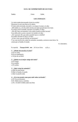 GUIA DE COMPRENSIÓN DE LECTURA
Nombre Curso: Fecha:
LOS ANIMALES
Un ratón estaba descansando al pie de un árbol.
De pronto le cayó una fruta en la cabeza.
El ratón salió corriendo, encontró a su amigo el conejo y le dijo:
-Allí estaba yo, y me ha caído encima una rama que por poco me mata.
El conejo corrió asustado, encontró a la ardilla y le dijo:
-¡Por allí, hace un momento, le ha caído al ratón un árbol encima!
La ar dilla echó a correr, encontr ó al cerdito y le dijo:
-¡No vayas por allí, que están cayendo rayos y centellas!
El cerdito encontró al chivo y le dijo:
-¡Corre, corre, que por allí hay un terremoto!
Y así, uno tras de otro, todos los animales, asustados, corrieron como locos. Se
creían que se hundía el mundo.
H. Almendros
Se responde Ennegreciendo una de las tres letras: a, b , c.
1. - ¿Dónde descansaba el ratón?
a) En su cama.
b) En su madriguera.
c) Al pie de un árbol.
2. - ¿Quién era el mejor amigo del ratón?
a) El conejo.
b) La ardilla.
c) El cerdito.
3. - ¿Qué creían los animales?
a) Que era una broma.
b) Que se hundía el mundo.
c) Que no pasaba nada.
4. - ¿Era tan grande como para salir todos corriendo?
a) Sí. Era un terremoto.
b) Sí. Había rayos y centellas.
c) No. Al ratón le había caído una fruta.
 