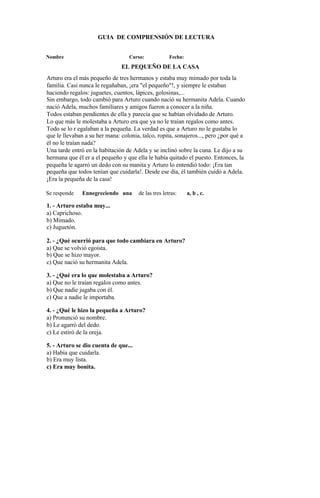 GUIA DE COMPRENSIÓN DE LECTURA
Nombre Curso: Fecha:
EL PEQUEÑO DE LA CASA
Arturo era el más pequeño de tres hermanos y estaba muy mimado por toda la
familia. Casi nunca le regañaban, ¡era "el pequeño"!, y siempre le estaban
haciendo regalos: juguetes, cuentos, lápices, golosinas,...
Sin embargo, todo cambió para Arturo cuando nació su hermanita Adela. Cuando
nació Adela, muchos familiares y amigos fueron a conocer a la niña.
Todos estaban pendientes de ella y parecía que se habían olvidado de Arturo.
Lo que más le molestaba a Arturo era que ya no le traían regalos como antes.
Todo se lo r egalaban a la pequeña. La verdad es que a Arturo no le gustaba lo
que le llevaban a su her mana: colonia, talco, ropita, sonajeros..., pero ¿por qué a
él no le traían nada?
Una tarde entró en la habitación de Adela y se inclinó sobre la cuna. Le dijo a su
hermana que él er a el pequeño y que ella le había quitado el puesto. Entonces, la
pequeña le agarró un dedo con su manita y Arturo lo entendió todo: ¡Era tan
pequeña que todos tenían que cuidarla!. Desde ese día, él también cuidó a Adela.
¡Era la pequeña de la casa!
Se responde Ennegreciendo una de las tres letras: a, b , c.
1. - Arturo estaba muy...
a) Caprichoso.
b) Mimado.
c) Juguetón.
2. - ¿Qué ocurrió para que todo cambiara en Arturo?
a) Que se volvió egoísta.
b) Que se hizo mayor.
c) Que nació su hermanita Adela.
3. - ¿Qué era lo que molestaba a Arturo?
a) Que no le traían regalos como antes.
b) Que nadie jugaba con él.
c) Que a nadie le importaba.
4. - ¿Qué le hizo la pequeña a Arturo?
a) Pronunció su nombre.
b) Le agarró del dedo.
c) Le estiró de la oreja.
5. - Arturo se dio cuenta de que...
a) Había que cuidarla.
b) Era muy lista.
c) Era muy bonita.
 