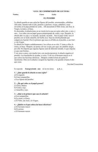 GUIA DE COMPRENSIÓN DE LECTURA
Nombre Curso: Fecha:
EL PESEBRE
La abuela guarda en una cajita las figuras del pesebre, amontonadas, calladitas.
Allí están, durante todo el año, pastores y pastoras, ovejas, caballitos, casas
envueltas en la paja pintada de verde... Allí descansan el Niño Jesús, san José, la
Virgen, la mula y el buey.
En diciembre, la abuela pone en un rincón de la casa un cajón sobre otro, y otro, y
otro... Los cubre con un papel grueso pintarrajeado de verde y rojo. Después, la
abuela abre su caja y va sacando, sacando, sacando... Saca la paja verde; saca el
pesebre con su lecho amarillo, de hierba seca. Saca la estrella plateada que
colgará en el portal. Pero lo primero que saca es al Niño en el pesebre, a san José
y a la Virgen.
La abuela los limpia cuidadosamente y los coloca en su sitio. Y junto a ellos, la
mula y el buey. Después, un pastor con sus ovejas, por aquí; un caballito alegre,
por allá. No importa que algunas figuras sean de diferente tamaño, lo que importa
es que sean bonitas...
Y así, poco a poco, con mucho tino, con mucha paciencia, la abuela organiza el
pesebre. Los muchachos le ayudan, a veces. Y tal vez el hermano mayor es el
que coloca las lucecitas eléctricas... Después vendrá la hora de quitar el
nacimiento. Otra vez la abuela r ecogerá las figuritas y las guardar á hasta el año
que viene.
Navidad Venezolana
Se responde Ennegreciendo una de las tres letras: a, b , c.
1. - ¿Qué guarda la abuela en una cajita?
a) Un juguete.
b) Unas campanillas.
c) Las figuras del pesebre.
2. - ¿De qué color es el papel grueso?
a) Azul y blanco.
b) Verde y rojo.
c) Amarillo y rojo.
3. - ¿Qué es lo primero que saca la abuela?
a) Las campanillas.
b) La mula y el buey.
c) El Niño, san José y la Virgen.
4. - ¿Quién es el que coloca las luces eléctricas?
a) El hermano mayor.
b) Un primo.
c) El hermano menor.
 