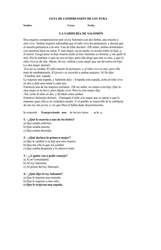 GUIA DE COMPRENSIÓN DE LECTURA
Nombre Curso: Fecha:
LA SABIDURÍA DE SALOMÓN
Dos mujeres comparecieron ante el rey Salomón con dos bebés, uno muerto y
otro vivo. Ambas mujeres afirmaban que el niño vivo les pertenecía, y decían que
el muerto pertenecía a la otra. Una de ellas declaró: -Oh señor, ambas dormíamos
con nuestros hijos en cama. Y esta mujer, en su sueño, se acostó sobre su hijo, y
él murió. Luego puso su hijo muerto junto al mío mientras yo dormía, y me quitó el
mío. Por la mañana vi que no era mi hijo, pero ella alega que éste es mío, y que el
niño vivo es de ella. Ahora, oh rey, ordena a esta mujer que me devuelva mi hijo.
La otra mujer declaró:
-Eso no es verdad. El niño muerto le pertenece, y el niño vivo es mío, pero ella
trata de arrebatármelo. El joven r ey escuchó a ambas mujeres. Al fin dijo:
-Traedme una espada.
Le trajeron una espada, y Salomón dijo: - Empuña esta espada, corta al niño vivo
en dos y dale una mitad a cada una.
Entonces una de las mujeres exclamó: -Oh mi señor, no mates a mi hijo. Que la
otra mujer se lo lleve, pero déjalo vivir. Pero la otra mujer dijo:
-No, corta al niño en dos, y divídelo entre ambas.
Entonces Salomón declaró: -Entregad el niño a la mujer que se opuso a que lo
mataran, pues ella es la verdadera madre. Y el pueblo se maravilló de la sabiduría
de ese rey tan joven, y vio que Dios le había dado discernimiento.
Se responde Ennegreciendo una de las tres letras: a, b , c.
1. - ¿Qué le ocurría a uno de los bebés?
a) Que estaba enfermo.
b) Que estaba muerto.
c) Que estaba dormido.
2. - ¿Qué declara la primera mujer?
a) Que le cambió a su hijo por otro muerto.
b) Que fue ella la que los cambió.
c) Que estaba despierta y lo observó todo.
3. - ¿A quién van a pedir consejo?
a) A un Comandante.
b) Al rey Salomón.
c) Al primo del rey Salomón.
4. - ¿Qué dijo el rey Salomón?
a) Que le trajeran una moneda.
b) Que le trajeran a otro niño.
c) Que le trajeran una espada.
 