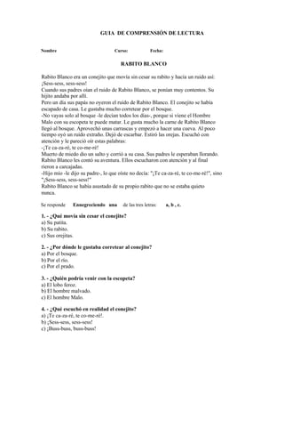 GUIA DE COMPRENSIÓN DE LECTURA
Nombre Curso: Fecha:
RABITO BLANCO
Rabito Blanco era un conejito que movía sin cesar su rabito y hacía un ruido así:
¡Sess-sess, sess-sess!
Cuando sus padres oían el ruido de Rabito Blanco, se ponían muy contentos. Su
hijito andaba por allí.
Pero un día sus papás no oyeron el ruido de Rabito Blanco. El conejito se había
escapado de casa. Le gustaba mucho corretear por el bosque.
-No vayas solo al bosque -le decían todos los días-, porque si viene el Hombre
Malo con su escopeta te puede matar. Le gusta mucho la carne de Rabito Blanco
llegó al bosque. Aprovechó unas carrascas y empezó a hacer una cueva. Al poco
tiempo oyó un ruido extraño. Dejó de escarbar. Estiró las orejas. Escuchó con
atención y le pareció oír estas palabras:
-¡Te ca-za-ré, te co-me-ré!
Muerto de miedo dio un salto y corrió a su casa. Sus padres le esperaban llorando.
Rabito Blanco les contó su aventura. Ellos escucharon con atención y al final
rieron a carcajadas.
-Hijo mío -le dijo su padre-, lo que oíste no decía: "¡Te ca-za-ré, te co-me-ré!", sino
"¡Sess-sess, sess-sess!"
Rabito Blanco se había asustado de su propio rabito que no se estaba quieto
nunca.
Se responde Ennegreciendo una de las tres letras: a, b , c.
1. - ¿Qué movía sin cesar el conejito?
a) Su patita.
b) Su rabito.
c) Sus orejitas.
2. - ¿Por dónde le gustaba corretear al conejito?
a) Por el bosque.
b) Por el río.
c) Por el prado.
3. - ¿Quién podría venir con la escopeta?
a) El lobo feroz.
b) El hombre malvado.
c) El hombre Malo.
4. - ¿Qué escuchó en realidad el conejito?
a) ¡Te ca-za-ré, te co-me-ré!.
b) ¡Sess-sess, sess-sess!
c) ¡Buss-buss, buss-buss!
 