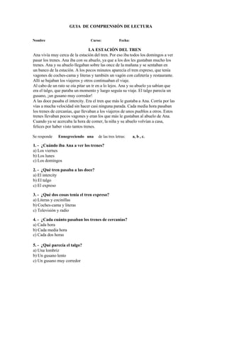 GUIA DE COMPRENSIÓN DE LECTURA
Nombre Curso: Fecha:
LA ESTACIÓN DEL TREN
Ana vivía muy cerca de la estación del tren. Por eso iba todos los domingos a ver
pasar los trenes. Ana iba con su abuelo, ya que a los dos les gustaban mucho los
trenes. Ana y su abuelo llegaban sobre las once de la mañana y se sentaban en
un banco de la estación. A los pocos minutos aparecía el tren expreso, que tenía
vagones de coches-cama y literas y también un vagón con cafetería y restaurante.
Allí se bajaban los viajeros y otros continuaban el viaje.
Al cabo de un rato se oía pitar un tr en a lo lejos. Ana y su abuelo ya sabían que
era el talgo, que paraba un momento y luego seguía su viaje. El talgo parecía un
gusano, ¡un gusano muy corredor!
A las doce pasaba el intercity. Era el tren que más le gustaba a Ana. Corría por las
vías a mucha velocidad sin hacer casi ninguna parada. Cada media hora pasaban
los trenes de cercanías, que llevaban a los viajeros de unos pueblos a otros. Estos
trenes llevaban pocos vagones y eran los que más le gustaban al abuelo de Ana.
Cuando ya se acercaba la hora de comer, la niña y su abuelo volvían a casa,
felices por haber visto tantos trenes.
Se responde Ennegreciendo una de las tres letras: a, b , c.
1. - ¿Cuándo iba Ana a ver los trenes?
a) Los viernes
b) Los lunes
c) Los domingos
2. - ¿Qué tren pasaba a las doce?
a) El intercity
b) El talgo
c) El expreso
3. - ¿Qué dos cosas tenía el tren expreso?
a) Literas y cocinillas
b) Coches-cama y literas
c) Televisión y radio
4. - ¿Cada cuánto pasaban los trenes de cercanías?
a) Cada hora
b) Cada media hora
c) Cada dos horas
5. - ¿Qué parecía el talgo?
a) Una lombriz
b) Un gusano lento
c) Un gusano muy corredor
 