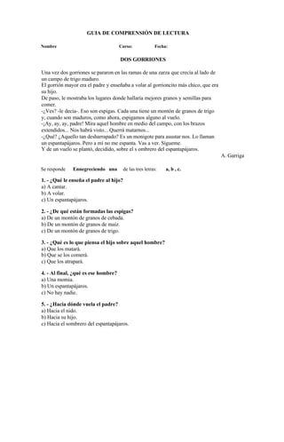 GUIA DE COMPRENSIÓN DE LECTURA
Nombre Curso: Fecha:
DOS GORRIONES
Una vez dos gorriones se pararon en las ramas de una zarza que crecía al lado de
un campo de trigo maduro.
El gorrión mayor era el padre y enseñaba a volar al gorrioncito más chico, que era
su hijo.
De paso, le mostraba los lugares donde hallaría mejores granos y semillas para
comer.
-¿Ves? -le decía-. Eso son espigas. Cada una tiene un montón de granos de trigo
y, cuando son maduros, como ahora, espigamos alguno al vuelo.
-¡Ay, ay, ay, padre! Mira aquel hombre en medio del campo, con los brazos
extendidos... Nos habrá visto... Querrá matarnos...
-¿Qué? ¿Aquello tan desharrapado? Es un monigote para asustar nos. Lo llaman
un espantapájaros. Pero a mí no me espanta. Vas a ver. Sígueme.
Y de un vuelo se plantó, decidido, sobre el s ombrero del espantapájaros.
A. Garriga
Se responde Ennegreciendo una de las tres letras: a, b , c.
1. - ¿Qué le enseña el padre al hijo?
a) A cantar.
b) A volar.
c) Un espantapájaros.
2. - ¿De qué están formadas las espigas?
a) De un montón de granos de cebada.
b) De un montón de granos de maíz.
c) De un montón de granos de trigo.
3. - ¿Qué es lo que piensa el hijo sobre aquel hombre?
a) Que los matará.
b) Que se los comerá.
c) Que los atrapará.
4. - Al final, ¿qué es ese hombre?
a) Una momia.
b) Un espantapájaros.
c) No hay nadie.
5. - ¿Hacia dónde vuela el padre?
a) Hacia el nido.
b) Hacia su hijo.
c) Hacia el sombrero del espantapájaros.
 