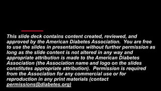 This slide deck contains content created, reviewed, and
approved by the American Diabetes Association. You are free
to use the slides in presentations without further permission as
long as the slide content is not altered in any way and
appropriate attribution is made to the American Diabetes
Association (the Association name and logo on the slides
constitutes appropriate attribution). Permission is required
from the Association for any commercial use or for
reproduction in any print materials (contact
permissions@diabetes.org)
 