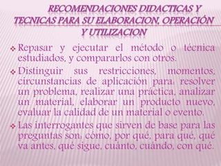 RECOMENDACIONES DIDACTICAS Y
TECNICAS PARA SU ELABORACION, OPERACIÓN
Y UTILIZACION
 Repasar y ejecutar el método o técnica
estudiados, y compararlos con otros.
 Distinguir sus restricciones, momentos,
circunstancias de aplicación para: resolver
un problema, realizar una práctica, analizar
un material, elaborar un producto nuevo,
evaluar la calidad de un material o evento.
 Las interrogantes que sirven de base para las
preguntas son: cómo, por qué, para qué, qué
va antes, qué sigue, cuánto, cuándo, con qué.
 