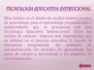TECNOLOGÍA EDUCATIVA INSTRUCIONAL
Hizo énfasis en el diseño de medios instruccionales
de aprendizaje para el aprendizaje personalizado e
independiente que se generaron con ésta
Tecnología Educativa Instruccional. Entre los
medios de carácter impreso más importantes, por
su utilidad en el proceso educativo lo fueron: la
enseñanza programada, las unidades de
autoinstrucción, los módulos de aprendizaje, las
guías de estudio y aprendizaje y los paquetes de
autoinstrucción.
 