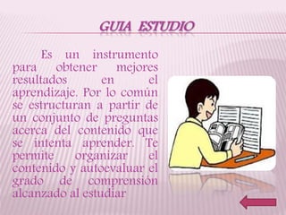 GUIA ESTUDIO
Es un instrumento
para obtener mejores
resultados en el
aprendizaje. Por lo común
se estructuran a partir de
un conjunto de preguntas
acerca del contenido que
se intenta aprender. Te
permite organizar el
contenido y autoevaluar el
grado de comprensión
alcanzado al estudiar
 