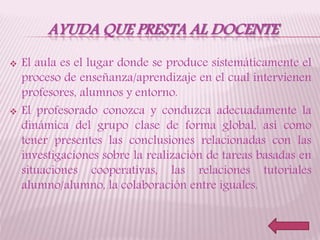 AYUDA QUE PRESTA AL DOCENTE
 El aula es el lugar donde se produce sistemáticamente el
proceso de enseñanza/aprendizaje en el cual intervienen
profesores, alumnos y entorno.
 El profesorado conozca y conduzca adecuadamente la
dinámica del grupo clase de forma global, así como
tener presentes las conclusiones relacionadas con las
investigaciones sobre la realización de tareas basadas en
situaciones cooperativas, las relaciones tutoriales
alumno/alumno, la colaboración entre iguales.
 
