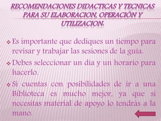 RECOMENDACIONES DIDACTICAS Y TECNICAS
PARA SU ELABORACION, OPERACIÓN Y
UTILIZACION:
 Es importante que dediques un tiempo para
revisar y trabajar las sesiones de la guía.
 Debes seleccionar un día y un horario para
hacerlo.
 Si cuentas con posibilidades de ir a una
Biblioteca es mucho mejor, ya que si
necesitas material de apoyo lo tendrás a la
mano.
 
