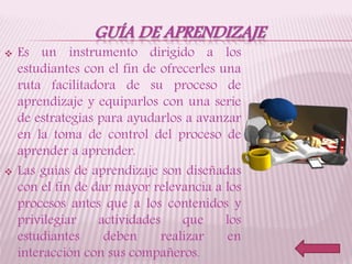 GUÍA DE APRENDIZAJE
 Es un instrumento dirigido a los
estudiantes con el fin de ofrecerles una
ruta facilitadora de su proceso de
aprendizaje y equiparlos con una serie
de estrategias para ayudarlos a avanzar
en la toma de control del proceso de
aprender a aprender.
 Las guías de aprendizaje son diseñadas
con el fin de dar mayor relevancia a los
procesos antes que a los contenidos y
privilegiar actividades que los
estudiantes deben realizar en
interacción con sus compañeros.
 