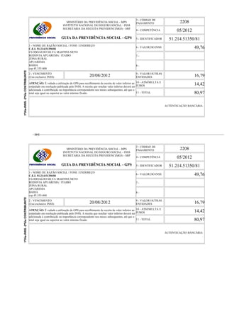 MINISTÉRIO DA PREVIDÊNCIA SOCIAL - MPS
INSTITUTO NACIONAL DO SEGURO SOCIAL - INSS
SECRETARIA DA RECEITA PREVIDENCIÁRIA - SRP
GUIA DA PREVIDÊNCIA SOCIAL - GPS
3 - CÓDIGO DE
PAGAMENTO 2208
4 - COMPETÊNCIA 05/2012
5 - IDENTIFICADOR 51.214.51350/81
1 - NOME OU RAZÃO SOCIAL / FONE / ENDEREÇO
C.E.I. 51.214.51350/81
CLODOALDO SILVA MARTINS NETO
RODOVIA APUAREMA / ITAIBO
ZONA RURAL
APUAREMA
BAHIA
cep 45.355-000
6 - VALOR DO INSS 49,76
7 -
8 -
2 - VENCIMENTO
(Uso exclusivo INSS) 20/08/2012 9 - VALOR OUTRAS
ENTIDADES 16,79
ATENÇÃO: É vedada a utilização de GPS para recolhimento de receita de valor inferior ao
estipulado em resolução publicada pelo INSS. A receita que resultar valor inferior deverá ser
adicionada à contribuição ou importância correspondente nos meses subsequentes, até que o
total seja igual ou superior ao valor mínimo fixado.
10 - ATM/MULTA E
JUROS 14,42
11 - TOTAL 80,97
AUTENTICAÇÃO BANCÁRIA
MINISTÉRIO DA PREVIDÊNCIA SOCIAL - MPS
INSTITUTO NACIONAL DO SEGURO SOCIAL - INSS
SECRETARIA DA RECEITA PREVIDENCIÁRIA - SRP
GUIA DA PREVIDÊNCIA SOCIAL - GPS
3 - CÓDIGO DE
PAGAMENTO 2208
4 - COMPETÊNCIA 05/2012
5 - IDENTIFICADOR 51.214.51350/81
1 - NOME OU RAZÃO SOCIAL / FONE / ENDEREÇO
C.E.I. 51.214.51350/81
CLODOALDO SILVA MARTINS NETO
RODOVIA APUAREMA / ITAIBO
ZONA RURAL
APUAREMA
BAHIA
cep 45.355-000
6 - VALOR DO INSS 49,76
7 -
8 -
2 - VENCIMENTO
(Uso exclusivo INSS) 20/08/2012 9 - VALOR OUTRAS
ENTIDADES 16,79
ATENÇÃO: É vedada a utilização de GPS para recolhimento de receita de valor inferior ao
estipulado em resolução publicada pelo INSS. A receita que resultar valor inferior deverá ser
adicionada à contribuição ou importância correspondente nos meses subsequentes, até que o
total seja igual ou superior ao valor mínimo fixado.
10 - ATM/MULTA E
JUROS 14,42
11 - TOTAL 80,97
AUTENTICAÇÃO BANCÁRIA
 