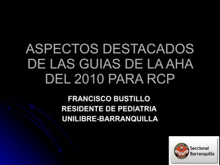 ASPECTOS DESTACADOS DE LAS GUIAS DE LA AHA DEL 2010 PARA RCP FRANCISCO BUSTILLO  RESIDENTE DE PEDIATRIA  UNILIBRE-BARRANQUILLA 