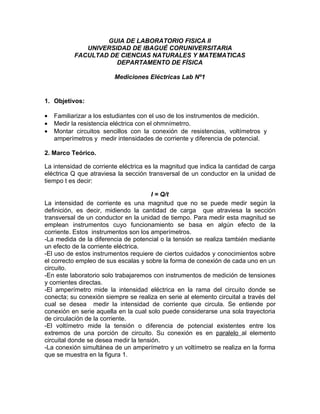 GUIA DE LABORATORIO FISICA II
              UNIVERSIDAD DE IBAGUÉ CORUNIVERSITARIA
           FACULTAD DE CIENCIAS NATURALES Y MATEMATICAS
                      DEPARTAMENTO DE FÍSICA

                         Mediciones Eléctricas Lab Nº1


1. Objetivos:

•   Familiarizar a los estudiantes con el uso de los instrumentos de medición.
•   Medir la resistencia eléctrica con el ohmnímetrro.
•   Montar circuitos sencillos con la conexión de resistencias, voltímetros y
    amperímetros y medir intensidades de corriente y diferencia de potencial.

2. Marco Teórico.

La intensidad de corriente eléctrica es la magnitud que indica la cantidad de carga
eléctrica Q que atraviesa la sección transversal de un conductor en la unidad de
tiempo t es decir:

                                       I = Q/t
La intensidad de corriente es una magnitud que no se puede medir según la
definición, es decir, midiendo la cantidad de carga que atraviesa la sección
transversal de un conductor en la unidad de tiempo. Para medir esta magnitud se
emplean instrumentos cuyo funcionamiento se basa en algún efecto de la
corriente. Estos instrumentos son los amperímetros.
-La medida de la diferencia de potencial o la tensión se realiza también mediante
un efecto de la corriente eléctrica.
-El uso de estos instrumentos requiere de ciertos cuidados y conocimientos sobre
el correcto empleo de sus escalas y sobre la forma de conexión de cada uno en un
circuito.
-En este laboratorio solo trabajaremos con instrumentos de medición de tensiones
y corrientes directas.
-El amperímetro mide la intensidad eléctrica en la rama del circuito donde se
conecta; su conexión siempre se realiza en serie al elemento circuital a través del
cual se desea medir la intensidad de corriente que circula. Se entiende por
conexión en serie aquella en la cual solo puede considerarse una sola trayectoria
de circulación de la corriente.
-El voltímetro mide la tensión o diferencia de potencial existentes entre los
extremos de una porción de circuito. Su conexión es en paralelo al elemento
circuital donde se desea medir la tensión.
-La conexión simultánea de un amperímetro y un voltímetro se realiza en la forma
que se muestra en la figura 1.
 