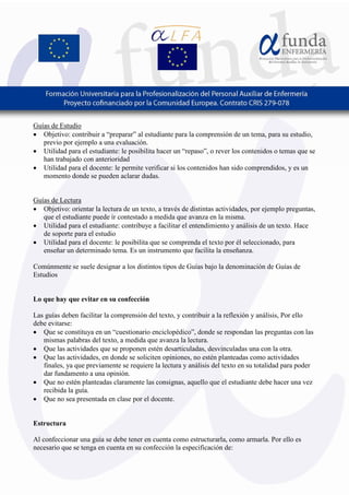 3
Guías de Estudio
• Objetivo: contribuir a “preparar” al estudiante para la comprensión de un tema, para su estudio,
previo por ejemplo a una evaluación.
• Utilidad para el estudiante: le posibilita hacer un “repaso”, o rever los contenidos o temas que se
han trabajado con anterioridad
• Utilidad para el docente: le permite verificar si los contenidos han sido comprendidos, y es un
momento donde se pueden aclarar dudas.
Guías de Lectura
• Objetivo: orientar la lectura de un texto, a través de distintas actividades, por ejemplo preguntas,
que el estudiante puede ir contestado a medida que avanza en la misma.
• Utilidad para el estudiante: contribuye a facilitar el entendimiento y análisis de un texto. Hace
de soporte para el estudio
• Utilidad para el docente: le posibilita que se comprenda el texto por él seleccionado, para
enseñar un determinado tema. Es un instrumento que facilita la enseñanza.
Comúnmente se suele designar a los distintos tipos de Guías bajo la denominación de Guías de
Estudios
Lo que hay que evitar en su confección
Las guías deben facilitar la comprensión del texto, y contribuir a la reflexión y análisis, Por ello
debe evitarse:
• Que se constituya en un “cuestionario enciclopédico”, donde se respondan las preguntas con las
mismas palabras del texto, a medida que avanza la lectura.
• Que las actividades que se proponen estén desarticuladas, desvinculadas una con la otra.
• Que las actividades, en donde se soliciten opiniones, no estén planteadas como actividades
finales, ya que previamente se requiere la lectura y análisis del texto en su totalidad para poder
dar fundamento a una opinión.
• Que no estén planteadas claramente las consignas, aquello que el estudiante debe hacer una vez
recibida la guía.
• Que no sea presentada en clase por el docente.
Estructura
Al confeccionar una guía se debe tener en cuenta como estructurarla, como armarla. Por ello es
necesario que se tenga en cuenta en su confección la especificación de:
 