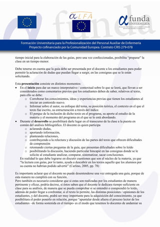 5
tiempo inicial para la elaboración de las guías, pero una vez confeccionadas, posibilita “preparar” la
clase en un tiempo menor.
Debe tenerse en cuenta que la guía debe ser presentada por el docente a los estudiantes para poder
permitir la aclaración de dudas que puedan llegar a surgir, en las consignas que se le están
solicitando.
Esta presentación consiste en distintos momentos:
• En el inicio para dar un marco interpretativo / contextual sobre lo que se leerá, que llevan a ser
considerados como comentarios previos que los estudiantes deben de saber, relativos al texto,
para ello se debe:
o Corroborar los conocimientos, ideas y experiencias previas que tienen los estudiantes al
iniciar un contenido nuevo.
o Informar sobre el autor, su enfoque del tema, su posición teórica, el contexto en el que el
texto fue escrito, su estructuración a través del índice.
o El porque de la inclusión de dicho texto en el programa, su aporte al estudio de la
materia y el momento del programa en el que se lo está abordando.
• Durante el desarrollo se posibilitará darle lugar en el transcurso de la clase a la puesta en
común del análisis bibliográfico. El docente es quien participa
o aclarando dudas,
o aportando información,
o planteando relaciones,
o contribuyendo a la relectura y discusión de las partes del texto que ofrecen dificultades
de comprensión
o retomando ciertas preguntas de la guía, que presentan dificultades sobre lo leído
o posibilitando la discusión, haciendo particular hincapié en las consignas donde se le
solicite al estudiante analizar, comparar, sistematizar, sacar conclusiones.
En realidad lo que debe lograrse en discutir cuestiones que son el núcleo de la materia, ya que
“la lectura con guías, por lo tanto, ayuda a descubrir en los textos aquello que los alumnos por
su cuenta no habrían podido advertir” (Carlino, 2005, pp. 78)
Es importante aclarar que el docente no puede desentenderse una vez entregada una guía, porque de
esta manera no cumplirá con su función.
Pero también es necesario considerar que si estas son realizadas por los estudiantes de manera
pertinente y eficaz, podría decirse, si éstos saben que el docente le dedicara tiempo suficiente en
clase para su análisis, de manera que se pueda comprobar si se entendió o comprendió lo leído,
además de poder llegar a confrontar, si el texto lo permite, las distintas posiciones / opiniones de los
estudiantes, y del docente, podrá ser muy importante para la adquisición del conocimiento, ya que
posibilitara el poder ponerlo en relación, porque “apuntalar desde afuera el proceso lector de los
estudiantes –de forma sostenida en el tiempo- es el modo que tenemos lo docentes de andamiar su
 