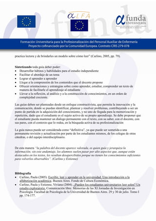 6
practica lectora y de brindarles un modelo sobre cómo leer” (Carlino, 2005, pp. 79).
Sintetizando toda guía deber poder:
• Desarrollar hábitos y habilidades para el estudio independiente
• Facilitar el abordaje de un tema
• Lograr el aprender a aprender
• Llegar a la comprensión de los contenidos que el docente propone
• Ofrecer orientaciones y estrategias sobre como aprender, estudiar, comprender un texto de
manera de facilitarle el aprendizaje al estudiante
• Llevar a la reflexión, al análisis y a la construcción de conocimientos, en un orden de
complejidad creciente.
Las guías deben ser planteadas desde un enfoque constructivista, que permita la innovación y la
comunicación, donde se puedan identificar, plantear y resolver problemas, contribuyendo a ser un
punto de partida en la adquisición del conocimiento, y no uno de llegada para la memorización y
repetición, dado que el estudiante es el sujeto activo de su propio aprendizaje. Se debe proponer que
el estudiante pueda mantener un dialogo permanente con el texto, con su saber, con el docente, con
sus pares, con el contexto que lo rodea, en la búsqueda activa de su profesionalización
La guía nunca pueda ser considerada como “definitiva”, ya que puede ser sometida a una
permanente revisión y actualización por parte de los estudiantes mismos, de los colegas de otras
cátedras, o del equipo interdisciplinario.
De esta manera “la palabra del docente aparece valorada, es quien guía y jerarquiza la
información; sin este andamiaje, los alumnos suelen pasar por alto aspectos que, aunque están
destacados en los textos, les resultan desapercibidos porque no tienen los conocimientos suficientes
para volverlos observables”. (Carlino y Estienne)
Bibliografía
• Carlino, Paula (2005). Escribir, leer y aprender en la universidad. Una introducción a la
alfabetización académica. Buenos Aires. Fondo de Cultura Económica.
• Carlino, Paula y Estienne, Viviana (2004). ¿Pueden los estudiantes universitarios leer solos? Un
estudio exploratorio. Comunicación libre. Memorias de las XI Jornadas de Investigación en
Psicología. Facultad de Psicología de la Universidad de Buenos Aires. 29 y 30 de julio. Tomo I
pp. 174-177.
 