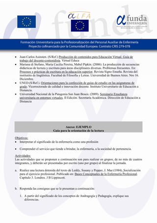 7
• Juan Carlos Asinsten. (S/Ref.) Producción de contenidos para Educación Virtual. Guía de
trabajo del docente-contenidista. Virtual Educa
• Mariana di Stefano, María Cecilia Pereira, Mabel Pipkin. (2006). La producción de secuencias
didácticas de lectura y escritura para áreas disciplinares diversas. Problemas frecuentes. En:
Procesos y prácticas de escritura en la educación superior. Revista Signo Enseña. Revista del
institutito de lingüística. Facultad de Filosofía y Letras. Universidad de Buenos Aires. Nro 16.
Diciembre.
• UNED (S/Ref.). Orientaciones para la confección de guías de estudio en las asignaturas de
grado. Vicerrectorado de calidad e innovación docente. Instituto Universitario de Educación a
Distancia.
• Universidad Nacional de la Patagonia San Juan Bosco. (2009). Seminario Enseñanza
universitaria en entornos virtuales. II Edición. Secretaría Académica. Dirección de Educación a
Distancia
Anexo: EJEMPLO
Guía para la orientación de la lectura
Objetivos:
• Interpretar el significado de la enfermería como una profesión
• Comprender el servicio que tiende a brindar, la enfermería, a la sociedad de pertenencia.
Actividades:
Las actividades que se proponen a continuación son para realizar en grupos, de no más de cuatros
integrantes, y deberán ser presentadas por escrito (uno por grupo) al finalizar la jornada.
a. Realice una lectura detenida del texto de Leddy, Susany y Pepper, J. Mae (1984). Socialización
para el ejercicio profesional. Publicado en: Bases Conceptuales de la Enfermería Profesional.
Capítulo 3. Londres. J B Lippincott.
b. Responda las consignas que se le presentan a continuación:
1. A partir del significado de los conceptos de Andragogía y Pedagogía, explique sus
diferencias.
 