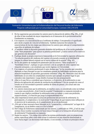 8
2. De las sugerencias que presentan los autores para la educación de adultos (Pág. 40), ¿Cuál
de ellas le han resultado de mayor importancia en el transcurso de la profesionalización?
Fundamente su respuesta.
3. Con respecto a la resocialización en el ambiente de trabajo. Conceptualice el significado
pero desde el punto de vista de la Enfermería. También mencione brevemente las
características de las tres etapas que determinan los autores para adecuar el comportamiento
especifico al ambiente de trabajo.
4. ¿Considera válida la discusión generada alrededor del problema de si los recién graduados
están “bien preparados” para ejercer su práctica profesional? ¿Cuál/es sería/n el/los motivo/s
que generan esta discusión?
5. Explique desde su propia experiencia transcurrida en la Universidad la siguiente afirmación:
“la solución positiva del síndrome del regreso a la escuela consiste en la habilidad de
integrar la cultura laboral original con la nueva cultura de la escuela” (Pág. 45)
6. De los dos puntos de inadaptación planteados por los autores: “falsa aceptación” y
“hostilidad crónica”, explique en qué consisten y de un ejemplo de cómo superar una
situación semejante, a un estudiante que recién ingresa a la Universidad.
7. Con respecto a la práctica profesional el autor destaca que “en las escuelas que conceden
diplomas se hace hincapié en que los estudiantes posean las habilidades necesarias para la
atención hospitalaria de pacientes gravemente enfermos” (Pág. 48). Mencione cinco de estas
habilidades en un orden de complejidad creciente (por ejemplo en primer lugar la que
considere más importante). Luego detalle el porqué de esta jerarquización.
8. ¿Qué es lo que lleva a considerar que el proceso, o el ejercicio, de la enfermería es una
práctica de aplicación del método de resolución de problemas? Cite un ejemplo de como el
estudio en la Universidad le permitió cambiar de forma de pensar y de actuar ante una
situación concreta.
9. Los autores mencionan que la enfermería, en muchos casos, es considerada como un trabajo
y no como una profesión. ¿Está Usted de acuerdo? Fundamente su respuesta teniendo en
cuenta lo que implica considerar la enfermería como un trabajo y como una profesión,
respectivamente, y la función que juega la responsabilidad ética.
10. ¿Qué importancia tienen para la actuación profesional del personal de enfermería: la
participación, el compromiso y la motivación? Especifique de qué manera éstos influyen en
el ejercicio de la autonomía, en el cumplimiento de su rol profesional.
11. ¿Por qué se hace necesario hacer hincapié en la “cooperación y colaboración” en lugar de la
competencia, en un ámbito como es el de la Salud?
12. Del Código de Enfermeras mencionado por los autores, y publicado en 1950, ¿Cuál de estas
normas éticas resultan necesarias de hacer mayor hincapié en la formación del profesional
de enfermería? Fundamente su respuesta.
13. Según los autores: “Un código ético define las normas profesionales, pero no proporciona
pautas específicas sobre cómo debe actuar la enfermera en una situación determinada ni
tiene fuerza legal. Las decisiones individuales, si son morales, se basan en principios éticos
 